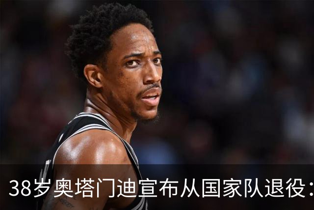 38岁奥塔门迪宣布从国家队退役：最后一场是世界杯决赛，昂首离开